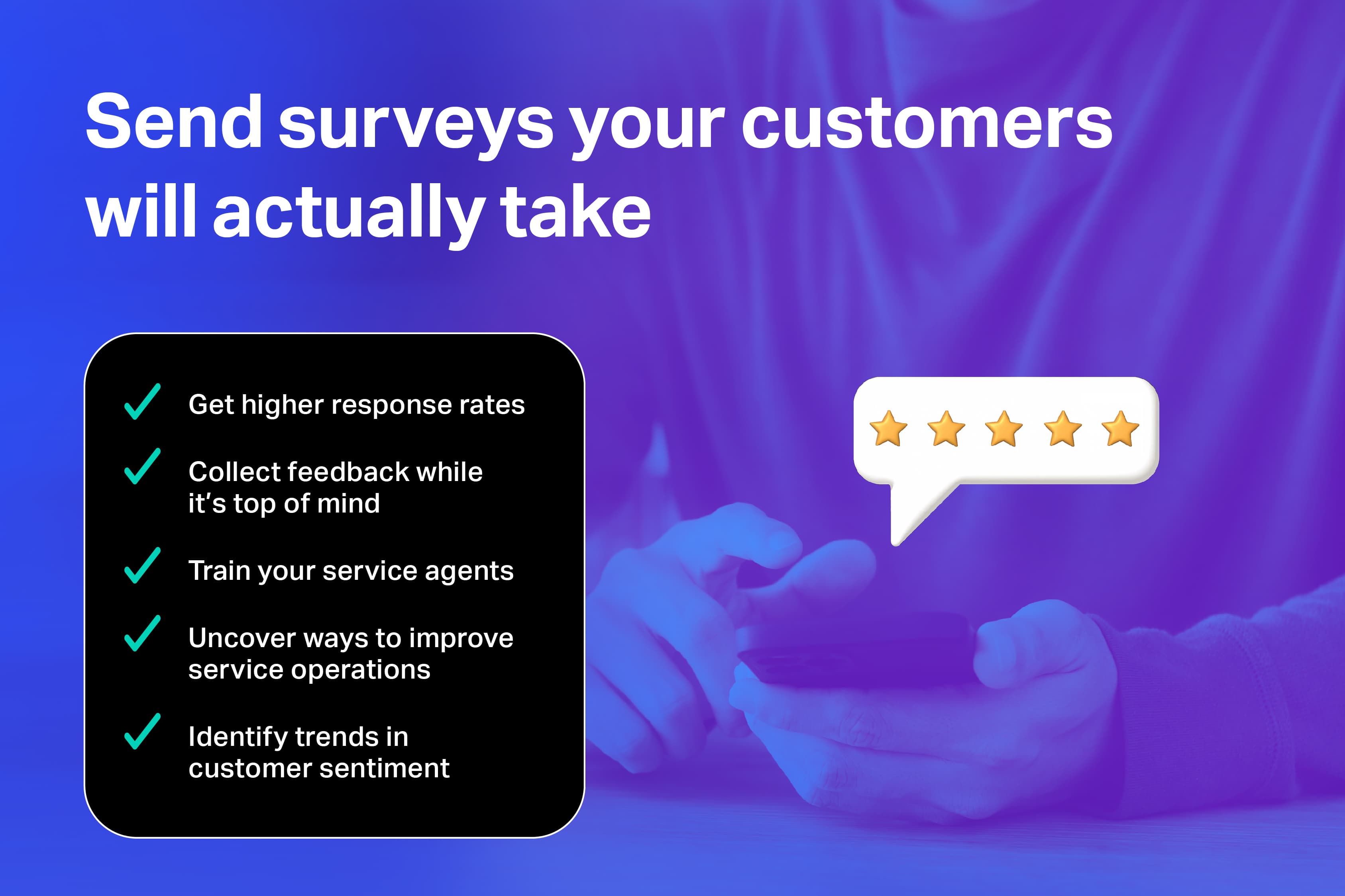 Increase survey completion rates and capture feedback while it's fresh in the customer's mind.
